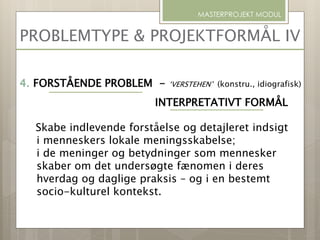 PROBLEMTYPE & PROJEKTFORMÅL IV
MASTERPROJEKT MODUL
4. FORSTÅENDE PROBLEM - ‘VERSTEHEN’ (konstru., idiografisk)
INTERPRETATIVT FORMÅL
Skabe indlevende forståelse og detajleret indsigt
i menneskers lokale meningsskabelse;
i de meninger og betydninger som mennesker
skaber om det undersøgte fænomen i deres
hverdag og daglige praksis – og i en bestemt
socio-kulturel kontekst.
 