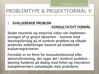 PROBLEMTYPE & PROJEKTFORMÅL V
MASTERPROJEKT MODUL
5. EVALUERENDE PROBLEM
KONSULTATIVT FORMÅL
Skabe teoretisk og empirisk viden om implemen-
teringen af et givent fænomen – komme med
løsningsforslag på et konkret problem og tilbyde
praktiske anbefalinger baseret på etablerede
evalueringskriterier
Formålet er en form for konsulentbistand eller
aktionsforskning, der tager del i konkret problem-
løsning funderet på dialog med feltet og interaktivt
komplementært samarbejde med praktikere.
 
