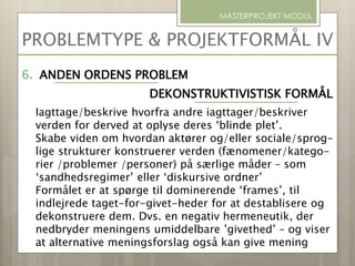 PROBLEMTYPE & PROJEKTFORMÅL IV
MASTERPROJEKT MODUL
6. ANDEN ORDENS PROBLEM
DEKONSTRUKTIVISTISK FORMÅL
Iagttage/beskrive hvorfra andre iagttager/beskriver
verden for derved at oplyse deres ‘blinde plet’.
Skabe viden om hvordan aktører og/eller sociale/sprog-
lige strukturer konstruerer verden (fænomener/katego-
rier /problemer /personer) på særlige måder – som
‘sandhedsregimer’ eller ‘diskursive ordner’
Formålet er at spørge til dominerende ‘frames’, til
indlejrede taget-for-givet-heder for at destablisere og
dekonstruere dem. Dvs. en negativ hermeneutik, der
nedbryder meningens umiddelbare ’givethed’ – og viser
at alternative meningsforslag også kan give mening
 