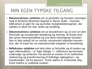 MIN EGEN TYPISKE TILGANG
 Rekonstruktions-ambition om at genkalde sig hvordan meningen
med et bestemt fænomen/begreb er blevet skabt – hvordan
tilblivelsen er gået for sig og hvilke mulighedsbetingelser, der
således er åbne for tale, tanke og handling.
 Dekonstruktions-ambition om at destabilisere og så tvivl om den
fikserede og accepterede betydning og mening. At bryde med
den givne meningsfuldhed og vise dens kontingente karakter:
Den er blot udtryk for en socialt-situationelt indstiftet konven-
tion, der til trods for sin naturaliserede træghed er foranderlig.
 Refleksions-ambition om hele tiden at forholde sig til andres og
eget vidensudkast – at ’bøje tilbage’ (= reflectere) og konstant
undersøge og omforme. For derved at invitere til en selvkritisk
relativering og transformering af hidtidige iagttagelses- og
handlemåder. Ud fra devisen: ’Kritik udefra er irriterende støj,
kritik indefra er yndefuld visdom’.
MASTERPROJEKT MODUL
 