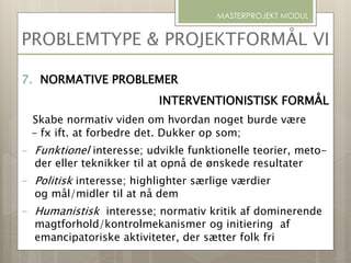 PROBLEMTYPE & PROJEKTFORMÅL VI
MASTERPROJEKT MODUL
7. NORMATIVE PROBLEMER
INTERVENTIONISTISK FORMÅL
Skabe normativ viden om hvordan noget burde være
– fx ift. at forbedre det. Dukker op som;
- Funktionel interesse; udvikle funktionelle teorier, meto-
der eller teknikker til at opnå de ønskede resultater
- Politisk interesse; highlighter særlige værdier
og mål/midler til at nå dem
- Humanistisk interesse; normativ kritik af dominerende
magtforhold/kontrolmekanismer og initiering af
emancipatoriske aktiviteter, der sætter folk fri
 
