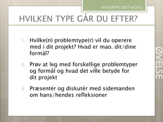 HVILKEN TYPE GÅR DU EFTER?
1. Hvilke(n) problemtype(r) vil du operere
med i dit projekt? Hvad er mao. dit/dine
formål?
2. Prøv at leg med forskellige problemtyper
og formål og hvad det ville betyde for
dit projekt
3. Præsentér og diskutér med sidemanden
om hans/hendes refleksioner
MASTERPROJEKT MODUL
ØVELSE
 