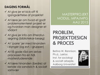 PROBLEM,
PROJEKTDESIGN
& PROCES
Betina W. Rennison,
Ph.d., Lektor,
Inst. for sociologi
& socialt arbejde,
Aalborg Universitet
MASTERPROJEKT
MODUL, MPA/MPG
AAU 2015
DAGENS FORMÅL
 At give jer et kick-off til
igangsættelse af projektet
 At lære jer om hvad et godt
problemorienteret projekt er
og hvordan man designer et
sådant
 At give jer info om litteratur-
søgning (bibliotekar-besøg)
 At ‘parre’ jer med hinanden
i klynger (og evt. i grupper)
 At få gode råd om skrive-
processen fra en tidl.
masterstuderende
 At lære hinanden (bedre) at
kende via sandwich & socialt
samvær
 