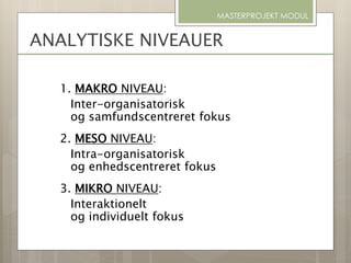 ANALYTISKE NIVEAUER
1. MAKRO NIVEAU:
Inter-organisatorisk
og samfundscentreret fokus
2. MESO NIVEAU:
Intra-organisatorisk
og enhedscentreret fokus
3. MIKRO NIVEAU:
Interaktionelt
og individuelt fokus
MASTERPROJEKT MODUL
 
