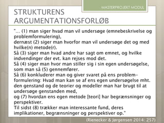 STRUKTURENS
ARGUMENTATIONSFORLØB
”… (1) man siger hvad man vil undersøge (emnebeskrivelse og
problemformulering),
dernæst (2) siger man hvorfor man vil undersøge det og med
hvilke(n) metode(r).
Så (3) siger man hvad andre har sagt om emnet, og hvilke
indvendinger der evt. kan rejses mod det.
Så (4) siger man hvor man stiller sig i sin egen undersøgelse,
som man så (5) gennemfører.
Så (6) konkluderer man og giver svaret på ens problem-
formulering: Hvad man kan se af ens egen undersøgelse mht.
den genstand og de teorier og modeller man har brugt til at
undersøge genstanden med,
og (7) hvordan ens egen metode [teori] har begrænsninger og
perspektiver.
Til sidst (8) trækker man interessante fund, deres
implikationer, begrænsninger og perspektiver op.”
MASTERPROJEKT MODUL
(Rienecker & Jørgensen 2014: 257)
 