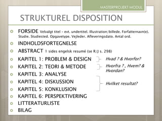 STRUKTUREL DISPOSITION
 FORSIDE Velvalgt titel – evt. undertitel. Illustration/billede. Forfatternavn(e).
Studie. Studiested. Opgavetype. Vejleder. Afleveringsdato. Antal ord.
 INDHOLDSFORTEGNELSE
 ABSTRACT 1 sides engelsk resumé (se R/J s. 298)
 KAPITEL 1: PROBLEM & DESIGN
 KAPITEL 2: TEORI & METODE
 KAPITEL 3: ANALYSE
 KAPITEL 4: DISKUSSION
 KAPITEL 5: KONKLUSION
 KAPITEL 6: PERSPEKTIVERING
 LITTERATURLISTE
 BILAG
MASTERPROJEKT MODUL
Hvilket resultat?
Hvorfra ? , Hvem? &
Hvordan?
Hvad ? & Hvorfor?
 