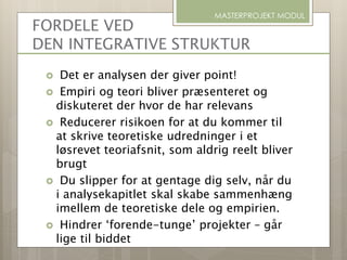 FORDELE VED
DEN INTEGRATIVE STRUKTUR
 Det er analysen der giver point!
 Empiri og teori bliver præsenteret og
diskuteret der hvor de har relevans
 Reducerer risikoen for at du kommer til
at skrive teoretiske udredninger i et
løsrevet teoriafsnit, som aldrig reelt bliver
brugt
 Du slipper for at gentage dig selv, når du
i analysekapitlet skal skabe sammenhæng
imellem de teoretiske dele og empirien.
 Hindrer ‘forende-tunge’ projekter – går
lige til biddet
MASTERPROJEKT MODUL
 