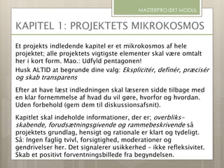 Et projekts indledende kapitel er et mikrokosmos af hele
projektet; alle projektets vigtigste elementer skal være omtalt
her i kort form. Mao.: Udfyld pentagonen!
Husk ALTID at begrunde dine valg: Eksplicitér, definér, præcisér
og skab transparens
Efter at have læst indledningen skal læseren sidde tilbage med
en klar fornemmelse af hvad du vil gøre, hvorfor og hvordan.
Uden forbehold (gem dem til diskussionsafsnit).
Kapitlet skal indeholde informationer, der er; overbliks-
skabende, forudsætningsgivende og rammebeskrivende så
projektets grundlag, hensigt og rationale er klart og tydeligt.
Så: Ingen faglig tvivl, forsigtighed, moderationer og
gendrivelser her. Det signalerer usikkerhed – ikke refleksivitet.
Skab et positivt forventningsbillede fra begyndelsen.
MASTERPROJEKT MODUL
KAPITEL 1: PROJEKTETS MIKROKOSMOS
 