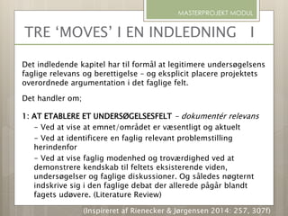 Det indledende kapitel har til formål at legitimere undersøgelsens
faglige relevans og berettigelse – og eksplicit placere projektets
overordnede argumentation i det faglige felt.
Det handler om;
1: AT ETABLERE ET UNDERSØGELSESFELT - dokumentér relevans
- Ved at vise at emnet/området er væsentligt og aktuelt
- Ved at identificere en faglig relevant problemstilling
herindenfor
- Ved at vise faglig modenhed og troværdighed ved at
demonstrere kendskab til feltets eksisterende viden,
undersøgelser og faglige diskussioner. Og således nøgternt
indskrive sig i den faglige debat der allerede pågår blandt
fagets udøvere. (Literature Review)
MASTERPROJEKT MODUL
(Inspireret af Rienecker & Jørgensen 2014: 257, 307f)
TRE ‘MOVES’ I EN INDLEDNING I
 