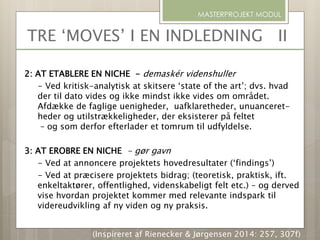 2: AT ETABLERE EN NICHE - demaskér videnshuller
- Ved kritisk-analytisk at skitsere ‘state of the art’; dvs. hvad
der til dato vides og ikke mindst ikke vides om området.
Afdække de faglige uenigheder, uafklaretheder, unuanceret-
heder og utilstrækkeligheder, der eksisterer på feltet
– og som derfor efterlader et tomrum til udfyldelse.
3: AT EROBRE EN NICHE - gør gavn
- Ved at annoncere projektets hovedresultater (‘findings’)
- Ved at præcisere projektets bidrag; (teoretisk, praktisk, ift.
enkeltaktører, offentlighed, videnskabeligt felt etc.) – og derved
vise hvordan projektet kommer med relevante indspark til
videreudvikling af ny viden og ny praksis.
MASTERPROJEKT MODUL
TRE ‘MOVES’ I EN INDLEDNING II
(Inspireret af Rienecker & Jørgensen 2014: 257, 307f)
 