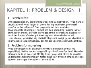 1. Problemfelt
Emnepræsentation, problemindkredsning & motivation. Hvad handler
projektet om? Hvad ligger til grund for og motiverer projektet?
Hvorfor er det relevant? Sæt projektet ind i en kontekst.
Brug konkrete eksempler. Fortæl om den spænding/skisma/udfor-
dring (eller andet), der gør dit valgte emne interessant. Eksplicitér
hvad der findes af viden på feltet og hvor videnshullerne er?
Hvor placerer projektet sig i feltet? Begynd i øvrigt gerne afsnittet en
‘journalistisk’ appetitvækker, der fanger læserens opmærksomhed.
2. Problemformulering
Hvad gør projektet til sit problem? (Hv-sætningen; præcis og
krystalklar). Hvilke underspørgsmål opstilles? Hvorfor dem? Hvordan
bidrager de til at svare på PF? Og hvor i projektet bliver de enkelte
underspørgsmål undersøgt?. Notér også kort hvilken empiri, metode
og teori der tages i brug for at svare på PF.
MASTERPROJEKT MODUL
KAPITEL 1: PROBLEM & DESIGN I
 