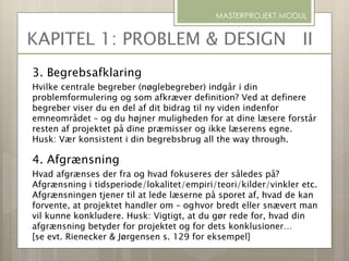 3. Begrebsafklaring
Hvilke centrale begreber (nøglebegreber) indgår i din
problemformulering og som afkræver definition? Ved at definere
begreber viser du en del af dit bidrag til ny viden indenfor
emneområdet – og du højner muligheden for at dine læsere forstår
resten af projektet på dine præmisser og ikke læserens egne.
Husk: Vær konsistent i din begrebsbrug all the way through.
4. Afgrænsning
Hvad afgrænses der fra og hvad fokuseres der således på?
Afgrænsning i tidsperiode/lokalitet/empiri/teori/kilder/vinkler etc.
Afgrænsningen tjener til at lede læserne på sporet af, hvad de kan
forvente, at projektet handler om – oghvor bredt eller snævert man
vil kunne konkludere. Husk: Vigtigt, at du gør rede for, hvad din
afgrænsning betyder for projektet og for dets konklusioner…
[se evt. Rienecker & Jørgensen s. 129 for eksempel]
MASTERPROJEKT MODUL
KAPITEL 1: PROBLEM & DESIGN II
 