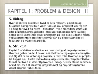 5. Bidrag
Hvorfor skrives projektet, hvad er dets relevans, ambition og
tilsigtede bidrag? Hvilken viden/indsigt skal projektet videregive?
Til brug for hvad og hvem - hvordan? Hvilke erkendelsesmæssige
eller praktiske/professionelle interesser kan nogen have i at lige
netop dette spørgsmål bliver undersøgt på lige præcis denne måde?
Ved at præsentere projektets formål kan du bedre fastholde et
fokuseret og målrettet arbejde.
6. Struktur
Kapitel 1 afsluttende afsnit er en præcisering af projektprocessen:
Hvordan griber du det konkret an? Hvilken fremgangsmåde benytter
du? Og det er en indføring i projektets røde tråd: Hvordan er projek-
tet bygget op, i hvilke indholdsmæssige elementer/ kapitler? Hvilke
formål har hvert af dem? Og hvordan hænger elementerne sammen?
Afslut evt. med at illustrere projektflowet og projektstrukturen i
visuel diagram/tabel-form.
MASTERPROJEKT MODUL
KAPITEL 1: PROBLEM & DESIGN II
 