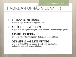 1. STIVNAKKE-METODEN
bruges af dyr, professorer og politikere
2. AUTORITETS-METODEN
bruges af stærke grupperinger; ”Præsteskabet” og dets lydige tjenere
3. A PRIORI METODEN
bruges af filosoffer, ”religiøse”, deducerende teoretikere
4. DEN VIDENSKABELIGE METODE
bruges af MPA/MPG’ere og andet godt folk, der tænker
og handler som refleksive praktikere…
HVORDAN OPNÅS VIDEN? ; )
MASTERPROJEKT MODUL
 