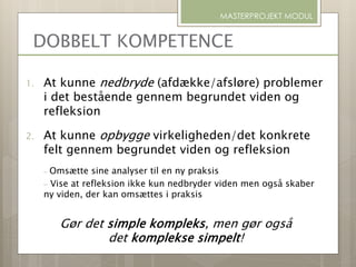 1. At kunne nedbryde (afdække/afsløre) problemer
i det bestående gennem begrundet viden og
refleksion
2. At kunne opbygge virkeligheden/det konkrete
felt gennem begrundet viden og refleksion
– Omsætte sine analyser til en ny praksis
– Vise at refleksion ikke kun nedbryder viden men også skaber
ny viden, der kan omsættes i praksis
Gør det simple kompleks, men gør også
det komplekse simpelt!
MASTERPROJEKT MODUL
DOBBELT KOMPETENCE
 