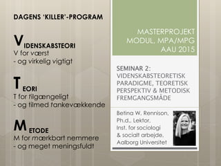 SEMINAR 2:
VIDENSKABSTEORETISK
PARADIGME, TEORETISK
PERSPEKTIV & METODISK
FREMGANGSMÅDE
Betina W. Rennison,
Ph.d., Lektor,
Inst. for sociologi
& socialt arbejde,
Aalborg Universitet
MASTERPROJEKT
MODUL, MPA/MPG
AAU 2015
DAGENS ‘KILLER’-PROGRAM
VIDENSKABSTEORI
V for værst
- og virkelig vigtigt
TEORI
T for tilgængeligt
- og tilmed tankevækkende
METODE
M for mærkbart nemmere
- og meget meningsfuldt
 