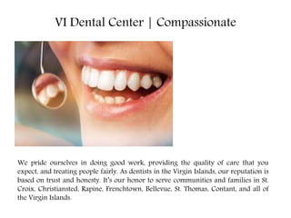 VI Dental Center | Compassionate
We pride ourselves in doing good work, providing the quality of care that you
expect, and treating people fairly. As dentists in the Virgin Islands, our reputation is
based on trust and honesty. It’s our honor to serve communities and families in St.
Croix, Christiansted, Rapine, Frenchtown, Bellevue, St. Thomas, Contant, and all of
the Virgin Islands.
 