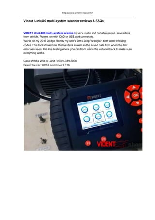 http://www.videntshop.com/
Vident iLink400 multi-system scanner reviews & FAQs
VIDENT iLink400 multi-system scanner is very useful and capable device. saves data
from vehicle. Powers on with OBD or USB port connected.
Works on my 2010 Dodge Ram & my wife's 2015 Jeep Wrangler. both were throwing
codes. This tool showed me the live data as well as the saved data from when the first
error was seen. Has live testing where you can from inside the vehicle check to make sure
everything works.
Case: Works Well in Land Rover L319 2006
Select the car: 2006 Land Rover L319
 