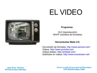 EL VIDEO Programas:  VLC (reproducción) WinFF (cambios de formatos) Herramientas Webs 2.0: Conversión de formatos:  http://www.zamzar.com/ Videos:  http://www.youtube.com   Videos (listas):  http://embedr.com/   Subtítulos en videos:  http://www.overstream.net/ Isaac Buzo  Sánchez IES Extremadura (Montijo) Curso: La web 2.0 en el aula de Secundaria CPR AZUAGA (Mayo 2009) 