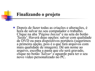 Finalizando o projeto Depois de fazer todas as criações e alterações, é hora de salvar no seu computador o trabalho. Clique na aba  'Página Inicial'  e na seta do botão  'Saída' . Haverá duas opções: salvar com qualidade de DVD ou para dispositivos portáteis (sugerimos a primeira opção, pois é a que fará arquivos com mais qualidade de imagem). Dê um nome ao arquivo, escolha a pasta que ele será gravado, clique no botão  'Salvar'  e aguarde para ter o seu novo vídeo personalizado no PC.  