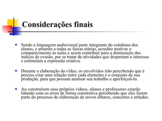 Considerações finais Sendo a linguagem audiovisual parte integrante do cotidiano dos alunos, e atraente a todas as faixas etárias, acredito motivar o comparecimento às aulas e assim contribuir para a diminuição dos índices de evasão, por se tratar de atividades que despertam o interesse e estimulam a expressão criativa. Durante a elaboração do vídeo, os envolvidos irão percebendo que é preciso criar uma relação entre cada elemento e o conjunto de sua produção, para que possam analisar seu trabalho e aperfeiçoá-lo. Ao construírem seus próprios vídeos, alunos e professores estarão lidando com os erros de forma construtiva percebendo que eles fazem parte do processo de elaboração de novos olhares, conceitos e atitudes. 