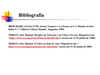 Bibliografia BROCHARD, J.Foiret E Ph.  Irmaos Lumiere e o Cinema , os C.o Mundo em Seu Bolso V.7 . Editora: Littera Mundi / Augustus, 1995. MORAN, José Manuel.  O Vídeo na Sala de Aula . Disponível em: < http://www.eca.usp.br/prof/moran/vidsal.htm > acesso em 11 de junho de 2009. MORAN, José Manuel.  Desafios da Televisão e do Vídeo à Escola . Disponível em: < http://www.eca.usp.br/prof/moran/desafio.htm > acesso em 11 de junho de /2009. 