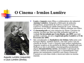 O Cinema - Irmãos Lumïère   Louis e Auguste  eram filhos e colaboradores do industrial  Antoine Lumïère , fotógrafo e fabricante de películas fotográficas, proprietário da  Fábrica Lumière  ( Usine Lumière ), instalada na cidade francesa de Lyon. Antoine reformou-se em 1892, deixando a fábrica entregue aos filhos. O  cinematógrafo  era uma máquina de filmar e projetor de cinema, invento que lhes tem sido atribuído mas que na verdade  foi inventado por Léon Bouly, em 1892 , que terá perdido a patente, de novo  registrada pelos Lumïère a 13 de Fevereiro de 1895. São considerados os  fundadores da Sétima Arte  junto com Georges Méliès, também francês, este tido como o pai do cinema de ficção. Louis e Auguste eram ambos engenheiros. Auguste ocupava-se da gerência da fábrica, fundada pelo pai. Dedicar-se-iam à atividades cinematográfica produzindo alguns  documentários curtos , destinados à promoção do invento, embora acreditassem que o cinematógrafo fosse apenas um instrumento científico sem futuro comercial. Casaram-se com duas irmãs e moravam todos na mesma mansão. Auguste Lumière (esquerda) e Louis Lumière (direita).  