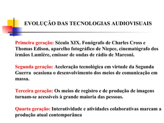 EVOLUÇÃO DAS TECNOLOGIAS AUDIOVISUAIS Primeira geração:  Século XIX. Fonógrafo de Charles Cross e Thomas Edison, aparelho fotográfico de Niepce, cinematógrafo dos irmãos Lumïére, emissor de ondas de rádio de Marconi. Segunda geração:  Aceleração tecnológica em virtude da Segunda Guerra  ocasiona o desenvolvimento dos meios de comunicação em massa. Terceira geração:  Os meios de registro e de produção de imagens tornam-se acessíveis à grande maioria das pessoas. Quarta geração:  Interatividade e atividades colaborativas marcam a produção atual contemporânea  