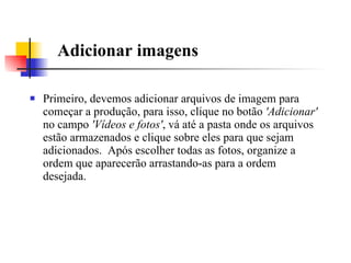 Adicionar imagens Primeiro, devemos adicionar arquivos de imagem para começar a produção, para isso, clique no botão  'Adicionar'  no campo  'Vídeos e fotos' , vá até a pasta onde os arquivos estão armazenados e clique sobre eles para que sejam adicionados.  Após escolher todas as fotos, organize a ordem que aparecerão arrastando-as para a ordem desejada.  