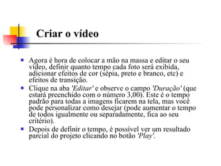 Criar o vídeo Agora é hora de colocar a mão na massa e editar o seu vídeo, definir quanto tempo cada foto será exibida, adicionar efeitos de cor (sépia, preto e branco, etc) e efeitos de transição.  Clique na aba  'Editar'  e observe o campo  'Duração'  (que estará preenchido com o número 3,00). Este é o tempo padrão para todas a imagens ficarem na tela, mas você pode personalizar como desejar (pode aumentar o tempo de todos igualmente ou separadamente, fica ao seu critério).  Depois de definir o tempo, é possível ver um resultado parcial do projeto clicando no botão  'Play' .  