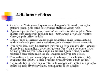 Adicionar efeitos Os efeitos. Nesta etapa é que o seu vídeo ganhará cara de produção personalizada, pois serão adicionados efeitos diversos nele.  Agora clique na aba  'Efeitos Visuais'  para acessar estas opções. Note que há duas categorias acima da tela:  'Transições'  e  'Efeitos' . Vamos começar pela primeira delas.  Estes efeitos deixam os vídeos mais dinâmicos, mais interessantes e mais agradáveis para serem assistidos, pois chamam bastante atenção.  Para fazer isso, escolha qualquer imagem e clique em uma das 3 opções disponíveis para aplicar, depois clique em  'Play'   para ver como ficou. Se não gostar do resultado, clique na mesma figura e escolha outra transição ou a primeira opção da lista para remover este efeito.  Para aplicar efeitos de cor (sépia, preto e branco, tons de cinza, etc), clique na aba  'Efeitos'  e siga o mesmo procedimento citado acima. Depois de ficar craque nestas rotinas de composição, solte a imaginação e faça os mais diversos vídeos, com quantas fotos desejar.  .  