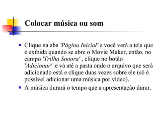 Colocar música ou som  Clique na aba  'Página Inicial'  e você verá a tela que é exibida quando se abre o Movie Maker, então, no campo  'Trilha Sonora'  , clique no botão  'Adicionar'   e vá até a pasta onde o arquivo que será adicionado está e clique duas vezes sobre ele (só é possível adicionar uma música por vídeo).  A música durará o tempo que a apresentação durar. 