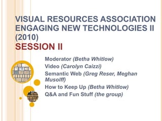 VISUAL RESOURCES ASSOCIATION ENGAGING NEW TECHNOLOGIES II (2010)  SESSION II Moderator  (Betha Whitlow) Video  (Carolyn Caizzi) Semantic Web  (Greg Reser, Meghan Musolff) How to Keep Up  (Betha Whitlow) Q&A and Fun Stuff  (the group) 