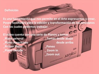Definición
Es una herramienta que nos permite en el Arte expresarnos y crear,
Posee facultades para la edición y transformación de los conceptos
Con los cuales podemos trabajar.
El video cuenta con una serie de Planos y tomas
_Plano general _Tomas desde abajo
_Plano Americano desde arriba
_Primer Plano _Paneo
_Plano Detalle _ Zoom in
_Zoom out