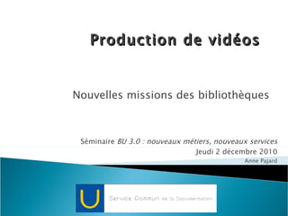 Nouvelles missions des bibliothèques Production de vidéos Séminaire  BU 3.0 : nouveaux métiers, nouveaux services Jeudi 2 décembre 2010 Anne Pajard 