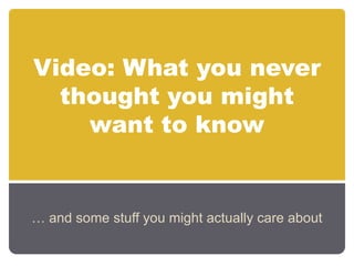 Video: What you never thought you might want to know … and some stuff you might actually care about 