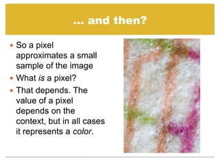 … and then?,[object Object],So a pixel approximates a small sample of the image,[object Object],What is a pixel?,[object Object],That depends. The value of a pixel depends on the context, but in all cases it represents a color.,[object Object]