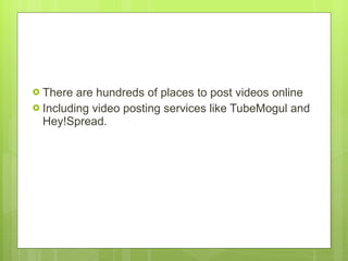 There are hundreds of places to post videos online Including video posting services like TubeMogul and Hey!Spread.  