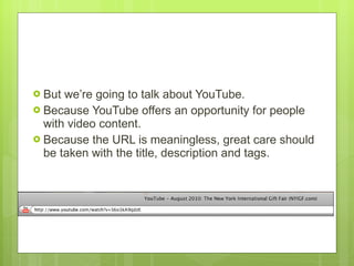 But we’re going to talk about YouTube.  Because YouTube offers an opportunity for people with video content.  Because the URL is meaningless, great care should be taken with the title, description and tags.  