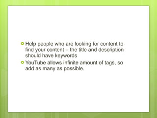 Help people who are looking for content to find your content – the title and description should have keywords YouTube allows infinite amount of tags, so add as many as possible.  