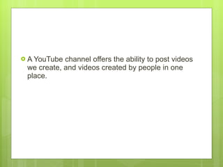 A YouTube channel offers the ability to post videos we create, and videos created by people in one place.  