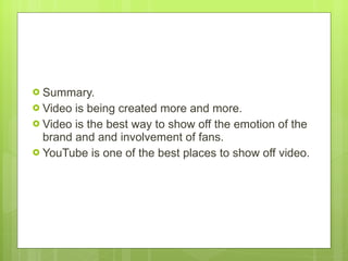Summary.  Video is being created more and more.  Video is the best way to show off the emotion of the brand and and involvement of fans. YouTube is one of the best places to show off video.  