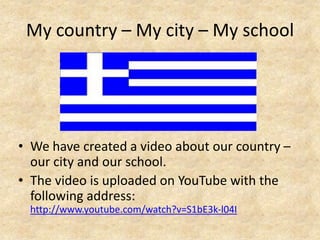 My country – My city – My school




• We have created a video about our country –
  our city and our school.
• The video is uploaded on YouTube with the
  following address:
 http://www.youtube.com/watch?v=S1bE3k-l04I
 