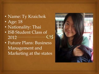 • Name: Ty Kraichok
• Age: 18
• Nationality: Thai
• ISB Student Class of
  2012
• Future Plans: Business
  Management and
  Marketing at the states
 