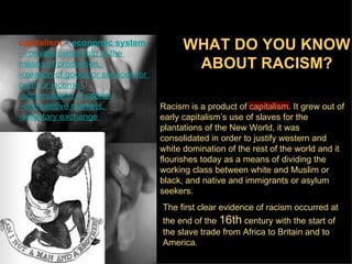 capitalism = economic system
 - private ownership of the
                                           WHAT DO YOU KNOW
means of production,                        ABOUT RACISM?
-creation of goods or services for
profit or income,
-accumulation of capital,
 -competitive markets,               Racism is a product of capitalism. It grew out of
-voluntary exchange                  early capitalism’s use of slaves for the
                                     plantations of the New World, it was
                                     consolidated in order to justify western and
                                     white domination of the rest of the world and it
                                     flourishes today as a means of dividing the
                                     working class between white and Muslim or
                                     black, and native and immigrants or asylum
                                     seekers.
                                     The first clear evidence of racism occurred at
                                     the end of the 16th century with the start of
                                     the slave trade from Africa to Britain and to
                                     America.
 