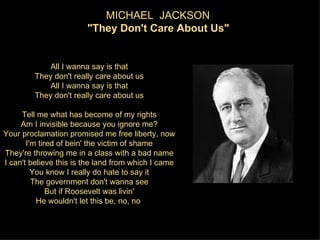 MICHAEL JACKSON
                        "They Don't Care About Us"


             All I wanna say is that
         They don't really care about us
             All I wanna say is that
         They don't really care about us

     Tell me what has become of my rights
     Am I invisible because you ignore me?
Your proclamation promised me free liberty, now
       I'm tired of bein' the victim of shame
They're throwing me in a class with a bad name
I can't believe this is the land from which I came
         You know I really do hate to say it
         The government don't wanna see
              But if Roosevelt was livin'
          He wouldn't let this be, no, no
 