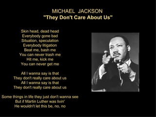 MICHAEL JACKSON
                        "They Don't Care About Us"

           Skin head, dead head
           Everybody gone bad
           Situation, speculation
            Everybody litigation
            Beat me, bash me
          You can never trash me
              Hit me, kick me
           You can never get me

          All I wanna say is that
      They don't really care about us
          All I wanna say is that
      They don't really care about us

Some things in life they just don't wanna see
       But if Martin Luther was livin'
      He wouldn't let this be, no, no
 