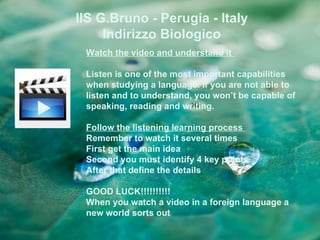 IIS G.Bruno - Perugia - Italy
     Indirizzo Biologico
 Watch the video and understand it

 Listen is one of the most important capabilities
 when studying a language. If you are not able to
 listen and to understand, you won’t be capable of
 speaking, reading and writing.

 Follow the listening learning process
 Remember to watch it several times
 First get the main idea
 Second you must identify 4 key points
 After that define the details

 GOOD LUCK!!!!!!!!!!
 When you watch a video in a foreign language a
 new world sorts out
 