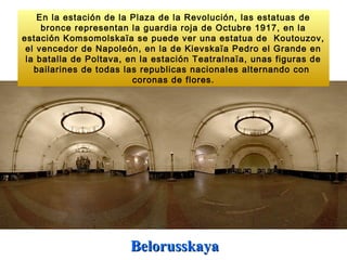 En la estación de la Plaza de la Revolución, las estatuas de
     bronce representan la guardia roja de Octubre 1917, en la
estación Komsomolskaïa se puede ver una estatua de Koutouzov,
 el vencedor de Napoleón, en la de Kievskaïa Pedro el Grande en
 la batalla de Poltava, en la estación Teatralnaïa, unas figuras de
   bailarines de todas las republicas nacionales alternando con
                         coronas de flores.




                        Belorusskaya
 