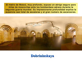 El metro de Moscú, muy profundo, supuso un abrigo seguro para
   miles de moscovitas ante los bombardeos aéreos durante la
segunda guerra mundial. Su impresionante profundidad explica la
ausencia casi total de escaleras y el gran numero de ascensores.




                      Dobrininskaya
 